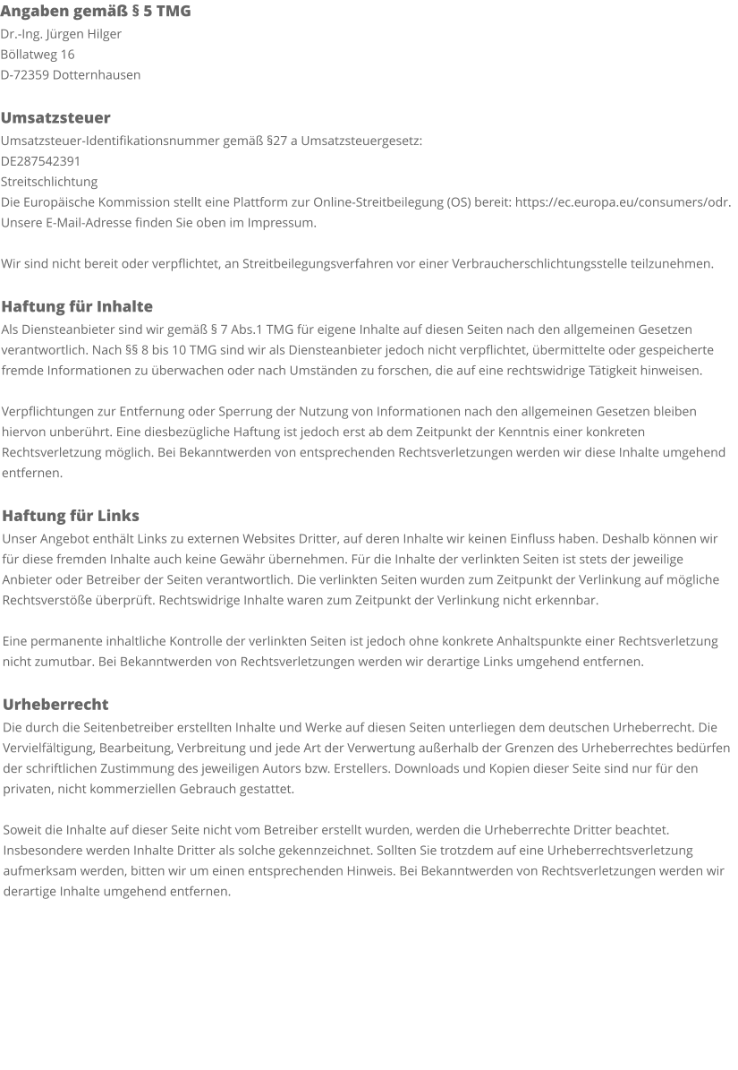 Angaben gemäß § 5 TMG Dr.-Ing. Jürgen Hilger Böllatweg 16 D-72359 Dotternhausen  Umsatzsteuer Umsatzsteuer-Identifikationsnummer gemäß §27 a Umsatzsteuergesetz: DE287542391 Streitschlichtung Die Europäische Kommission stellt eine Plattform zur Online-Streitbeilegung (OS) bereit: https://ec.europa.eu/consumers/odr. Unsere E-Mail-Adresse finden Sie oben im Impressum.  Wir sind nicht bereit oder verpflichtet, an Streitbeilegungsverfahren vor einer Verbraucherschlichtungsstelle teilzunehmen.  Haftung für Inhalte Als Diensteanbieter sind wir gemäß § 7 Abs.1 TMG für eigene Inhalte auf diesen Seiten nach den allgemeinen Gesetzen verantwortlich. Nach §§ 8 bis 10 TMG sind wir als Diensteanbieter jedoch nicht verpflichtet, übermittelte oder gespeicherte fremde Informationen zu überwachen oder nach Umständen zu forschen, die auf eine rechtswidrige Tätigkeit hinweisen.  Verpflichtungen zur Entfernung oder Sperrung der Nutzung von Informationen nach den allgemeinen Gesetzen bleiben hiervon unberührt. Eine diesbezügliche Haftung ist jedoch erst ab dem Zeitpunkt der Kenntnis einer konkreten Rechtsverletzung möglich. Bei Bekanntwerden von entsprechenden Rechtsverletzungen werden wir diese Inhalte umgehend entfernen.  Haftung für Links Unser Angebot enthält Links zu externen Websites Dritter, auf deren Inhalte wir keinen Einfluss haben. Deshalb können wir für diese fremden Inhalte auch keine Gewähr übernehmen. Für die Inhalte der verlinkten Seiten ist stets der jeweilige Anbieter oder Betreiber der Seiten verantwortlich. Die verlinkten Seiten wurden zum Zeitpunkt der Verlinkung auf mögliche Rechtsverstöße überprüft. Rechtswidrige Inhalte waren zum Zeitpunkt der Verlinkung nicht erkennbar.  Eine permanente inhaltliche Kontrolle der verlinkten Seiten ist jedoch ohne konkrete Anhaltspunkte einer Rechtsverletzung nicht zumutbar. Bei Bekanntwerden von Rechtsverletzungen werden wir derartige Links umgehend entfernen.  Urheberrecht Die durch die Seitenbetreiber erstellten Inhalte und Werke auf diesen Seiten unterliegen dem deutschen Urheberrecht. Die Vervielfältigung, Bearbeitung, Verbreitung und jede Art der Verwertung außerhalb der Grenzen des Urheberrechtes bedürfen der schriftlichen Zustimmung des jeweiligen Autors bzw. Erstellers. Downloads und Kopien dieser Seite sind nur für den privaten, nicht kommerziellen Gebrauch gestattet.  Soweit die Inhalte auf dieser Seite nicht vom Betreiber erstellt wurden, werden die Urheberrechte Dritter beachtet. Insbesondere werden Inhalte Dritter als solche gekennzeichnet. Sollten Sie trotzdem auf eine Urheberrechtsverletzung aufmerksam werden, bitten wir um einen entsprechenden Hinweis. Bei Bekanntwerden von Rechtsverletzungen werden wir derartige Inhalte umgehend entfernen.