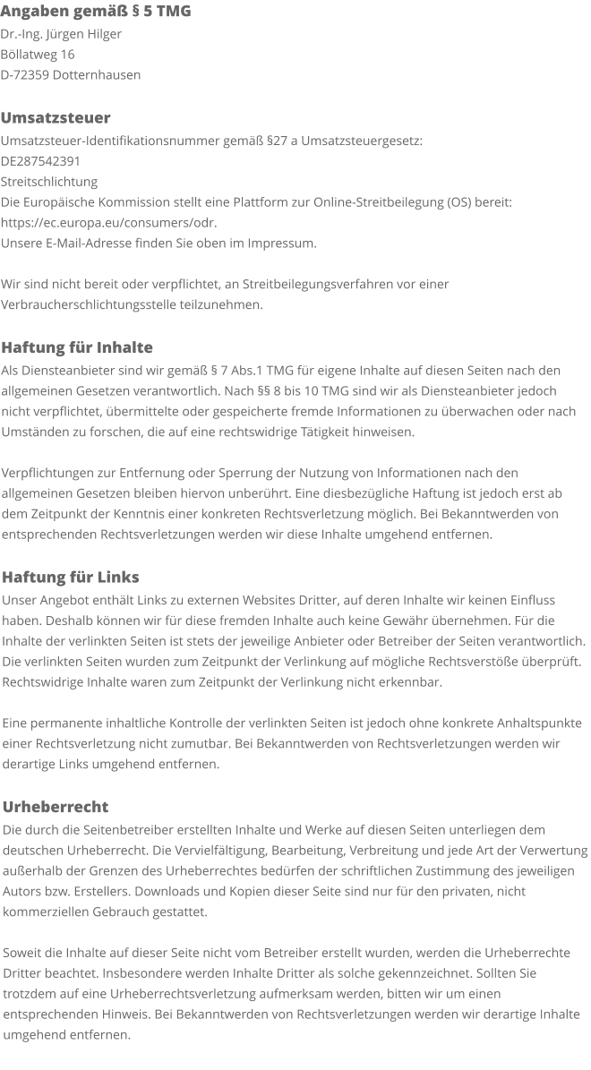 Angaben gemäß § 5 TMG Dr.-Ing. Jürgen Hilger Böllatweg 16 D-72359 Dotternhausen  Umsatzsteuer Umsatzsteuer-Identifikationsnummer gemäß §27 a Umsatzsteuergesetz: DE287542391 Streitschlichtung Die Europäische Kommission stellt eine Plattform zur Online-Streitbeilegung (OS) bereit: https://ec.europa.eu/consumers/odr. Unsere E-Mail-Adresse finden Sie oben im Impressum.  Wir sind nicht bereit oder verpflichtet, an Streitbeilegungsverfahren vor einer Verbraucherschlichtungsstelle teilzunehmen.  Haftung für Inhalte Als Diensteanbieter sind wir gemäß § 7 Abs.1 TMG für eigene Inhalte auf diesen Seiten nach den allgemeinen Gesetzen verantwortlich. Nach §§ 8 bis 10 TMG sind wir als Diensteanbieter jedoch nicht verpflichtet, übermittelte oder gespeicherte fremde Informationen zu überwachen oder nach Umständen zu forschen, die auf eine rechtswidrige Tätigkeit hinweisen.  Verpflichtungen zur Entfernung oder Sperrung der Nutzung von Informationen nach den allgemeinen Gesetzen bleiben hiervon unberührt. Eine diesbezügliche Haftung ist jedoch erst ab dem Zeitpunkt der Kenntnis einer konkreten Rechtsverletzung möglich. Bei Bekanntwerden von entsprechenden Rechtsverletzungen werden wir diese Inhalte umgehend entfernen.  Haftung für Links Unser Angebot enthält Links zu externen Websites Dritter, auf deren Inhalte wir keinen Einfluss haben. Deshalb können wir für diese fremden Inhalte auch keine Gewähr übernehmen. Für die Inhalte der verlinkten Seiten ist stets der jeweilige Anbieter oder Betreiber der Seiten verantwortlich. Die verlinkten Seiten wurden zum Zeitpunkt der Verlinkung auf mögliche Rechtsverstöße überprüft. Rechtswidrige Inhalte waren zum Zeitpunkt der Verlinkung nicht erkennbar.  Eine permanente inhaltliche Kontrolle der verlinkten Seiten ist jedoch ohne konkrete Anhaltspunkte einer Rechtsverletzung nicht zumutbar. Bei Bekanntwerden von Rechtsverletzungen werden wir derartige Links umgehend entfernen.  Urheberrecht Die durch die Seitenbetreiber erstellten Inhalte und Werke auf diesen Seiten unterliegen dem deutschen Urheberrecht. Die Vervielfältigung, Bearbeitung, Verbreitung und jede Art der Verwertung außerhalb der Grenzen des Urheberrechtes bedürfen der schriftlichen Zustimmung des jeweiligen Autors bzw. Erstellers. Downloads und Kopien dieser Seite sind nur für den privaten, nicht kommerziellen Gebrauch gestattet.  Soweit die Inhalte auf dieser Seite nicht vom Betreiber erstellt wurden, werden die Urheberrechte Dritter beachtet. Insbesondere werden Inhalte Dritter als solche gekennzeichnet. Sollten Sie trotzdem auf eine Urheberrechtsverletzung aufmerksam werden, bitten wir um einen entsprechenden Hinweis. Bei Bekanntwerden von Rechtsverletzungen werden wir derartige Inhalte umgehend entfernen.